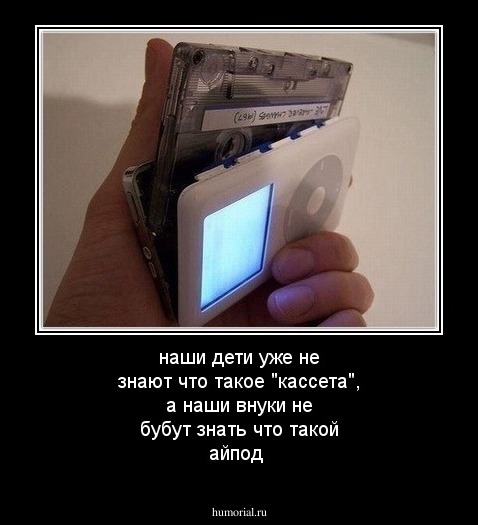  наши дети уже не  знают что такое "кассета", а наши внуки не бубут знать что такой айпод