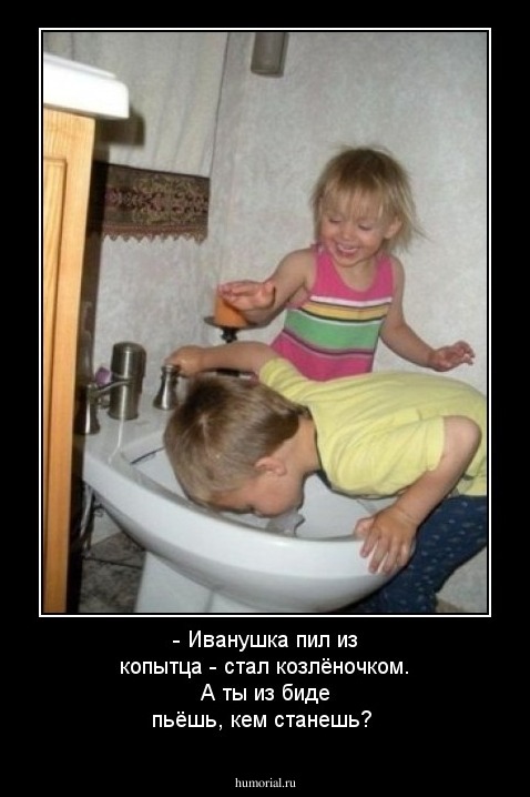- Иванушка пил из копытца - стал козлёночком. А ты из биде пьёшь, кем станешь?