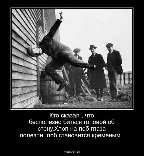 Кто сказал , что бесполезно биться головой об стену,Хлоп на лоб глаза полезли, лоб становится кременым.