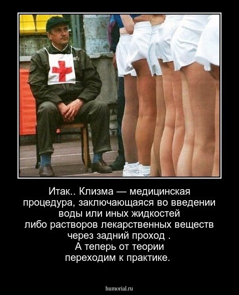 Итак.. Клизма - это медицинская процедура, заключающаяся во введении воды или иных жидкостей либо растворов лекарственных веществ через задний проход . А теперь   от теории  переходим   к  практике.