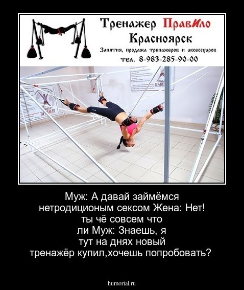 Муж: А давай займёмся нетродиционым сексом
Жена: Нет! ты чё совсем что ли
Муж: Знаешь, я тут на днях новый тренажёр купил,хочешь попробовать?