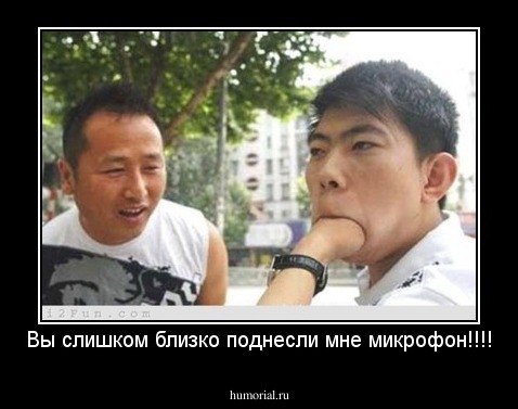 Вы слишком близко поднесли мне микрофон!!!!