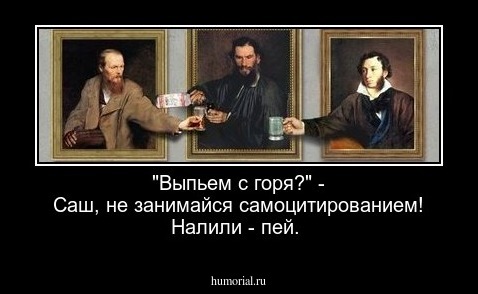 "Выпьем с горя?" - Саш, не занимайся самоцитированием! Налили - пей.