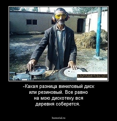-Какая разница виниловый диск или резиновый. Все равно на мою дискотеку вся деревня соберется.