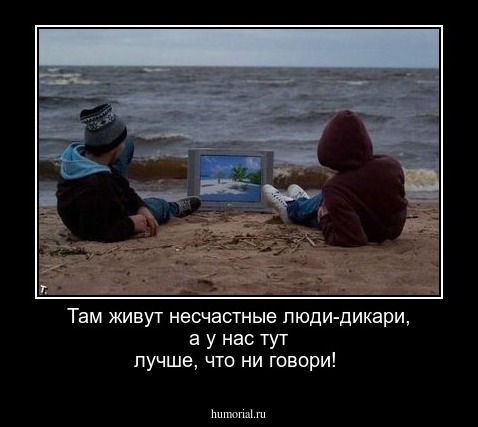 Там живут несчастные люди-дикари, а у нас тут лучше, что ни говори!