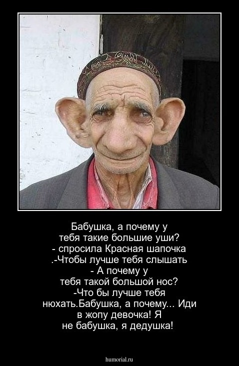 Бабушка, а почему у тебя такие большие уши?  - спросила  Красная шапочка .-Чтобы лучше тебя слышать  - А почему у тебя такой большой нос? -Что бы лучше  тебя  нюхать.Бабушка, а  почему... Иди  в жопу девочка! Я не бабушка, я дедушка!