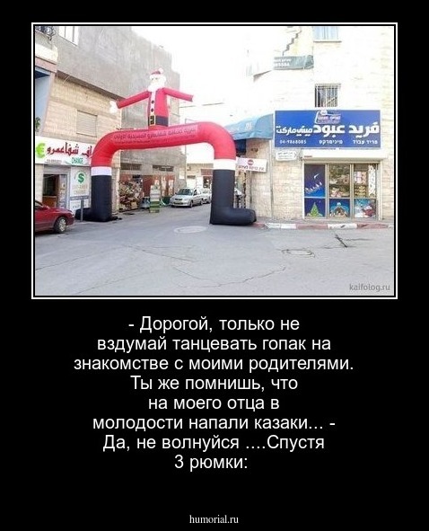 - Дорогой, только не вздумай танцевать гопак на знакомстве с моими родителями. Ты же помнишь, что на моего отца в молодости напали казаки...
- Да, не волнуйся 
....Спустя 3 рюмки: