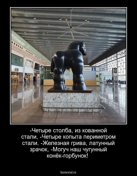-Четыре столба, из кованной стали,
-Четыре копыта периметром стали.
-Железная грива,  латунный зрачок,
-Могуч наш чугунный конёк-горбунок!