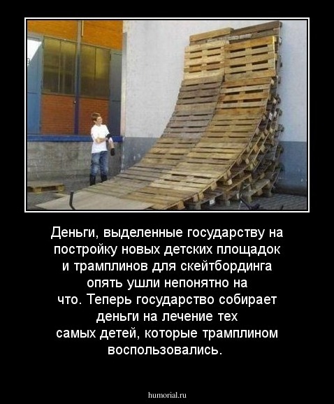 Деньги, выделенные государству на постройку новых детских площадок и трамплинов для скейтбординга опять ушли непонятно на что. Теперь государство собирает деньги на лечение тех самых детей, которые трамплином воспользовались.

