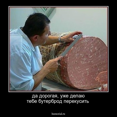 да дорогая, уже делаю тебе бутерброд перекусить