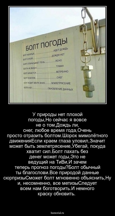 У природы нет плохой погоды,Но сейчас я вовсе не о том,Дождь ли, снег, любое время года,Очень просто отразить болтом.Шорох мимолётного движенияЕсли краем глаза уловил,Значит может быть землетрясение,Убегай, покуда хватит сил.Болт пахать без денег может годы,Это не ведущий на ТиВи,И зачем теперь прогноз погоды?Болт обычный ты благослови.Все природой данные сюрпризыСможет болт мгновенно объяснить,Ну и, несомненно, все метизыСледует всем нам боготворить.И немного краску обновить.