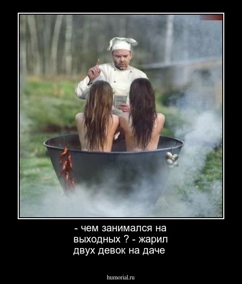 - чем занимался на выходных ?
- жарил двух девок на даче 