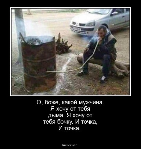 О, боже, какой мужчина. Я хочу от тебя дыма. Я хочу от тебя бочку. И точка, И точка.