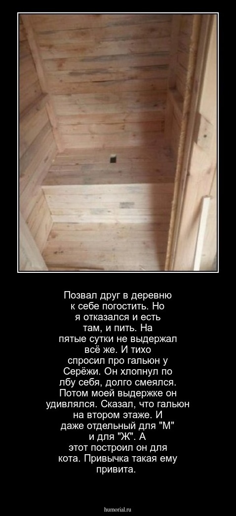 Позвал друг в деревню к себе погостить. Но я отказался и есть там, и пить. На пятые сутки не выдержал всё же. И тихо спросил про гальюн у Серёжи. Он хлопнул по лбу себя, долго смеялся. Потом моей выдержке он удивлялся. Сказал, что гальюн на втором этаже. И даже отдельный для "М" и для "Ж". А этот построил он для кота. Привычка такая ему привита.