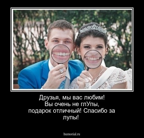 Друзья, мы вас любим!  Вы очень не глУпы,  подарок отличный!   Спасибо  за лупы!