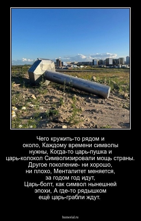 Чего кружить-то рядом и около,     Каждому времени символы нужны,     Когда-то царь-пушка и царь-колокол   Символизировали мощь страны.   Другое поколение- ни хорошо, ни плохо,   Менталитет меняется, за годом год идут,   Царь-болт, как символ нынешней эпохи,   А где-то рядышком ещё царь-грабли ждут.