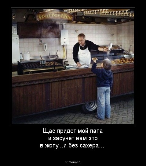 Щас придет мой папа и засунет вам  это в жопу...и без сахера...